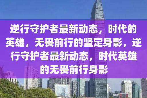 逆行守護(hù)者最新動態(tài)，時(shí)代的英雄，無畏前行的堅(jiān)定身影，逆行守護(hù)者最新動態(tài)，時(shí)代英雄的無畏前行身影山東水清源環(huán)?？萍加邢薰? class=