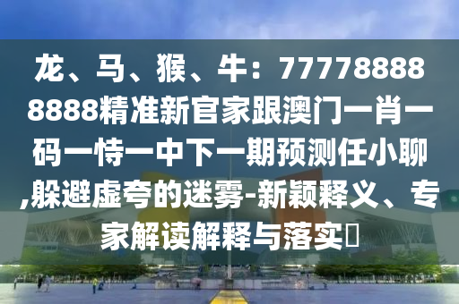 龍、馬、猴、牛：777788888888精準(zhǔn)新官家跟澳門(mén)一肖一碼一恃一中下一期預(yù)測(cè)任小聊,躲避虛夸的迷霧-新穎釋義、專家解山東水清源環(huán)?？萍加邢薰咀x解釋與落實(shí)?