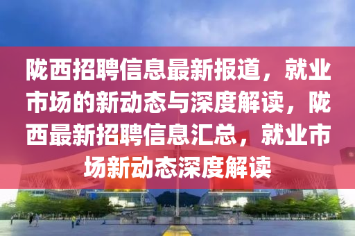 隴西招聘信息最新報道，就業(yè)市場的新動態(tài)與深度解讀，隴西最新招聘信息匯總，就業(yè)市場新動態(tài)深度解讀山東水清源環(huán)保科技有限公司