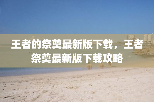 山東水清源環(huán)?？萍加邢薰就跽叩募赖熳钚掳嫦螺d，王者祭奠最新版下載攻略