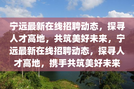 寧遠(yuǎn)最新在線招聘動態(tài)，探尋人山東水清源環(huán)?？萍加邢薰静鸥叩兀仓篮梦磥?，寧遠(yuǎn)最新在線招聘動態(tài)，探尋人才高地，攜手共筑美好未來