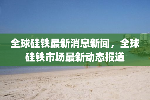 全球硅鐵最新消息新聞，全球山東水清源環(huán)保科技有限公司硅鐵市場最新動態(tài)報道