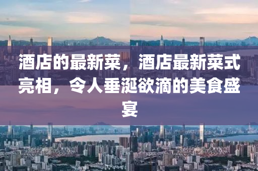酒店的最新菜，酒店最新菜式亮相，令人垂涎欲滴的美食盛宴山東水清源環(huán)?？萍加邢薰? class=