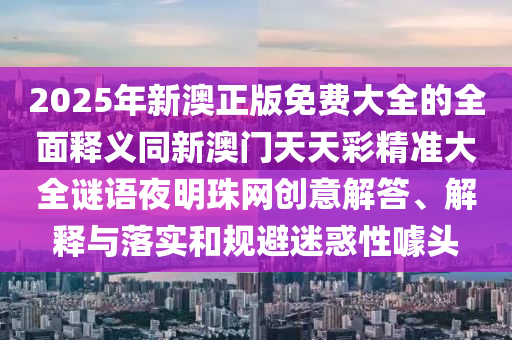 2025年新澳正版免費大全的全面釋義同新澳門天天彩精準大全謎語夜明珠網(wǎng)創(chuàng)意解答、解釋與落實和規(guī)避山東水清源環(huán)?？萍加邢薰久曰笮脏孱^