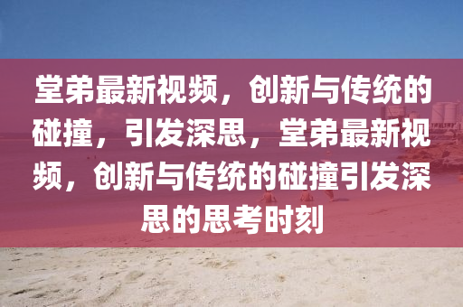 堂弟最新視頻，創(chuàng)新與傳統(tǒng)的碰撞，山東水清源環(huán)?？萍加邢薰疽l(fā)深思，堂弟最新視頻，創(chuàng)新與傳統(tǒng)的碰撞引發(fā)深思的思考時(shí)刻