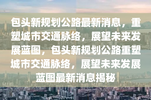 包頭新規(guī)劃公路最新消息，重塑城市交通脈絡，展望未來發(fā)展藍圖，包頭新規(guī)劃公路重塑城市交通脈絡，展望未來發(fā)展藍圖最新消息揭秘山東水清源環(huán)?？萍加邢薰? class=