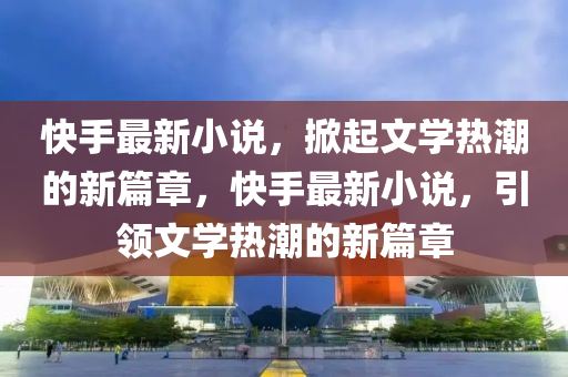 快手最新小說(shuō)，掀起文學(xué)熱潮的新篇章，快手最新小說(shuō)，引領(lǐng)文學(xué)熱潮的新篇章山東水清源環(huán)?？萍加邢薰? class=