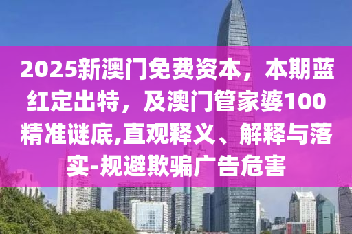 2025新澳門免費資本，本期藍(lán)紅定出特山東水清源環(huán)?？萍加邢薰?，及澳門管家婆100精準(zhǔn)謎底,直觀釋義、解釋與落實-規(guī)避欺騙廣告危害