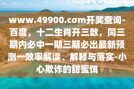 www.49900.cσm開獎查詢-百度，十二生肖開三數，同三期內必中一期三期必出最新預測一效率解讀、解釋與落實-小心欺詐的甜蜜餌山東水清源環(huán)?？萍加邢薰? class=