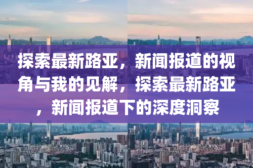 探索最新路亞，新聞報(bào)道的視角與我的見解，探索最新路亞，新聞報(bào)道下的深度洞察山東水清源環(huán)保科技有限公司