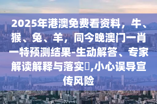 2025年港澳免費(fèi)看資料，牛、猴、兔、羊，同今晚澳門一肖一特預(yù)測(cè)結(jié)果-生動(dòng)解答、專家解讀解釋與落實(shí)?,小心誤導(dǎo)宣傳風(fēng)險(xiǎn)山東水清源環(huán)?？萍加邢薰? class=