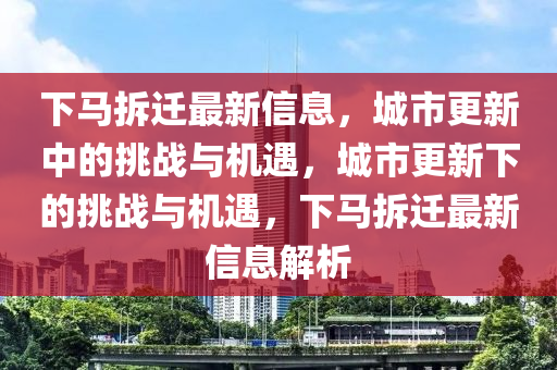 下馬拆遷最新信息，城市更新中的挑戰(zhàn)與機(jī)遇，城市更新下的挑戰(zhàn)與機(jī)遇，下馬山東水清源環(huán)?？萍加邢薰静疬w最新信息解析