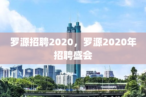山東水清源環(huán)保科技有限公司羅源招聘2020，羅源2020年招聘盛會