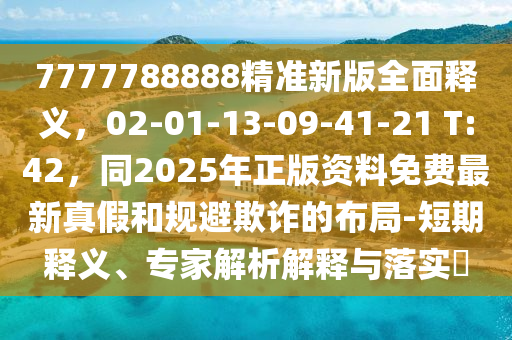 7777788888精準(zhǔn)新版全面釋義，02-01-13-09-41-21 T:42，同2025年正版資料免費(fèi)最新真假和規(guī)避欺詐的布局-短期釋義、專家解析解釋與落實(shí)?