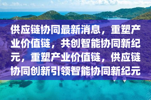 供應(yīng)鏈協(xié)同最新消息，重塑產(chǎn)業(yè)價值鏈，共創(chuàng)智能協(xié)同新紀元，重塑產(chǎn)業(yè)價值鏈，供應(yīng)鏈協(xié)同創(chuàng)新引領(lǐng)智能協(xié)同新紀元