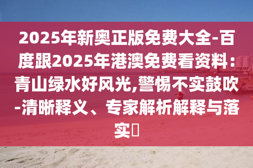 2025年新奧正版免費大全-百度跟2025年港澳免費看資料：青山綠水好風(fēng)光,警惕不實鼓吹-清晰釋義、專家解析解釋與落實?