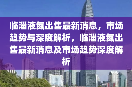 臨淄液氮出售最新消息，市場趨勢與深度解析，臨淄液氮出售最新消息及市場趨勢深度解析