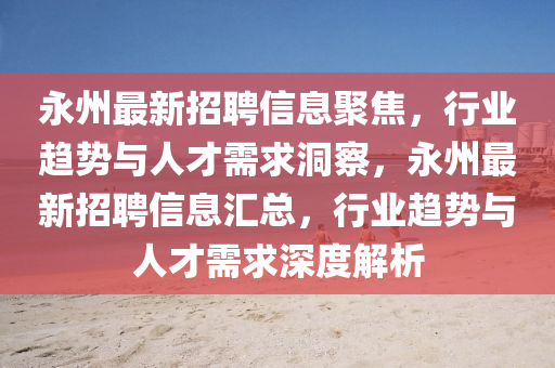 永州最新招聘信息聚焦，行業(yè)趨勢(shì)與人才需求洞察，永州最新招聘信息匯總，行業(yè)趨勢(shì)與人才需求深度解析