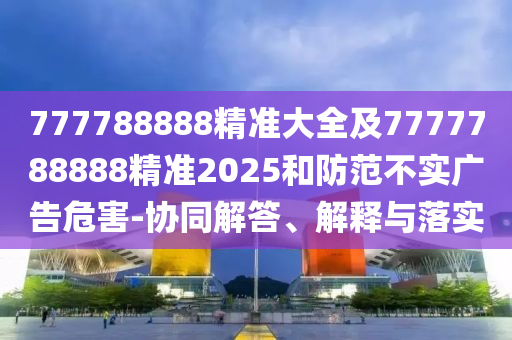 777788888精準大全及7777788888精準2025和防范不實廣告危害-協(xié)同解答、解釋與落實