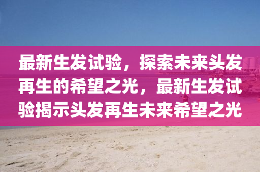 最新生發(fā)試驗，探索未來頭發(fā)再生的希望之光，最新生發(fā)試驗揭示頭發(fā)再生未來希望之光