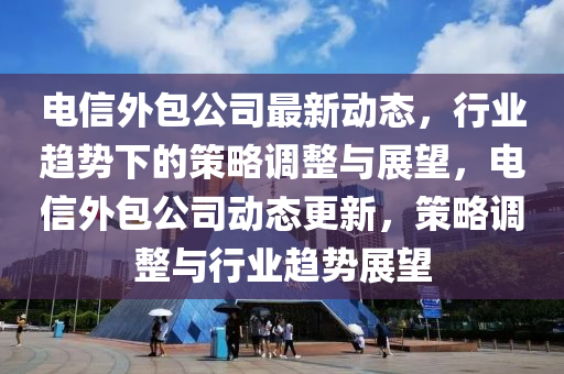 電信外包公司最新動(dòng)態(tài)，行業(yè)趨勢(shì)下的策略調(diào)整與展望，電信外包公司動(dòng)態(tài)更新，策略調(diào)整與行業(yè)趨勢(shì)展望
