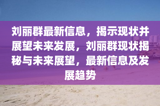 劉麗群最新信息，揭示現(xiàn)狀并展望未來(lái)發(fā)展，劉麗群現(xiàn)狀揭秘與未來(lái)展望，最新信息及發(fā)展趨勢(shì)