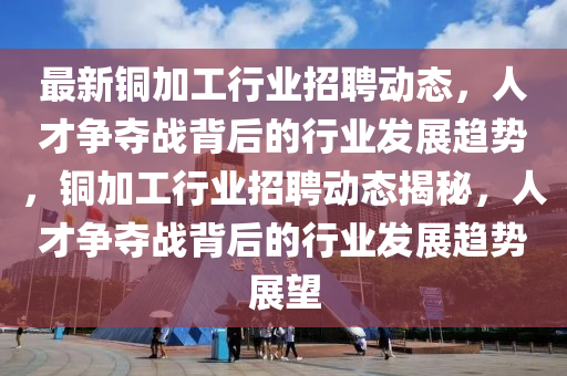 最新銅加工行業(yè)招聘動(dòng)態(tài)，人才爭奪戰(zhàn)背后的行業(yè)發(fā)展趨勢，銅加工行業(yè)招聘動(dòng)態(tài)揭秘，人才爭奪戰(zhàn)背后的行業(yè)發(fā)展趨勢展望