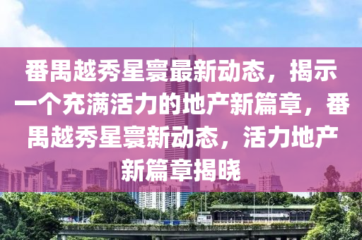 番禺越秀星寰最新動(dòng)態(tài)，揭示一個(gè)充滿活力的地產(chǎn)新篇章，番禺越秀星寰新動(dòng)態(tài)，活力地產(chǎn)新篇章揭曉