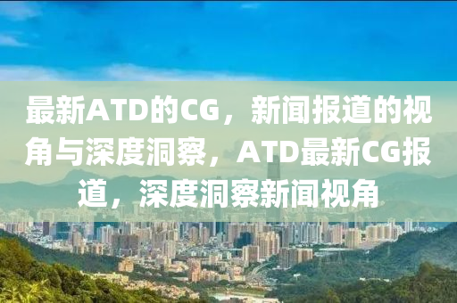 最新ATD的CG，新聞報道的視角與深度洞察，ATD最新CG報道，深度洞察新聞視角