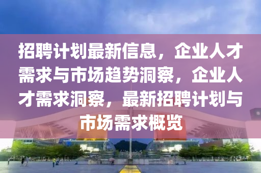 招聘計劃最新信息，企業(yè)人才需求與市場趨勢洞察，企業(yè)人才需求洞察，最新招聘計劃與市場需求概覽