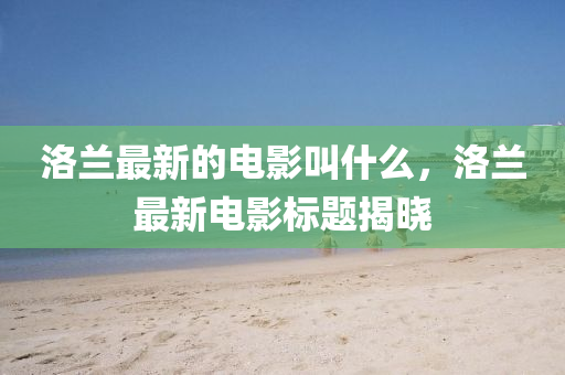 洛蘭最新的電影叫什么，洛蘭最新電影標(biāo)題揭曉