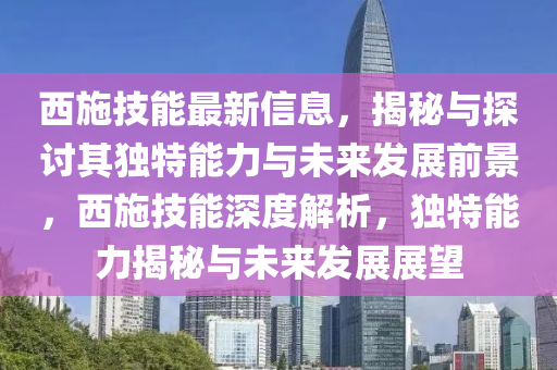 西施技能最新信息，揭秘與探討其獨特能力與未來發(fā)展前景，西施技能深度解析，獨特能力揭秘與未來發(fā)展展望
