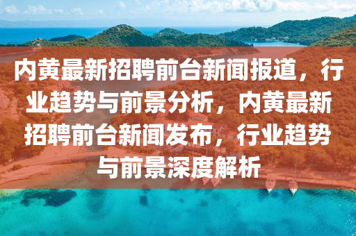 內(nèi)黃最新招聘前臺新聞報道，行業(yè)趨勢與前景分析，內(nèi)黃最新招聘前臺新聞發(fā)布，行業(yè)趨勢與前景深度解析