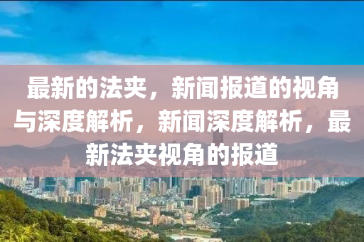 最新的法夾，新聞報(bào)道的視角與深度解析，新聞深度解析，最新法夾視角的報(bào)道