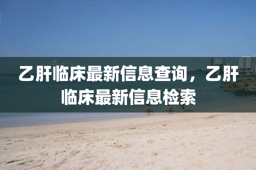 乙肝臨床最新信息查詢，乙肝臨床最新信息檢索