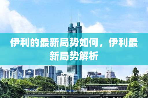 伊利的最新局勢如何，伊利最新局勢山東水清源環(huán)?？萍加邢薰窘馕? class=