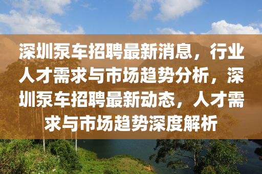 深圳泵車招聘最新消息，行業(yè)人才需求與市場趨勢分析，深圳泵車招聘最新動態(tài)，人才需求與市場趨勢深度解析