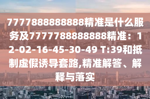 7777888888888精準(zhǔn)是什么服務(wù)及7777788888888精準(zhǔn)：12-02-16-45-30-49 T:39和抵制虛假誘導(dǎo)套路,精準(zhǔn)解答、解釋與落實(shí)