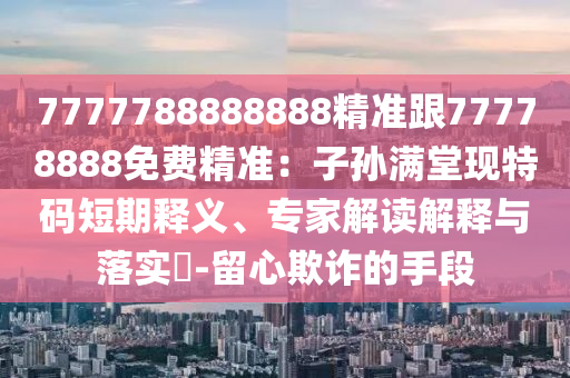 7777788888888精準(zhǔn)跟77778888免費(fèi)精準(zhǔn)：子孫滿堂現(xiàn)特碼短期釋義、專家解讀解釋與落實(shí)?-留心欺詐的手段