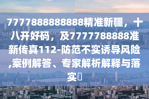 7777888888888精準(zhǔn)新疆，十八開好碼，及7777788888準(zhǔn)新傳真112-防范不實(shí)誘導(dǎo)風(fēng)險(xiǎn),案例解答、專家解析解釋與落實(shí)?