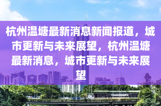 杭州溫塘最新消息新聞報道，城市更新與未來展望，杭州溫塘最新消息，城市更新與未來展望