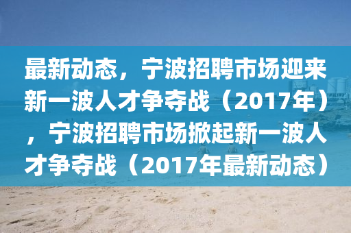 最新動態(tài)，寧波招聘市場迎來新一波人才爭奪戰(zhàn)（2017年），寧波招聘市場掀起新一波人才爭奪戰(zhàn)（2017年最新動態(tài)）