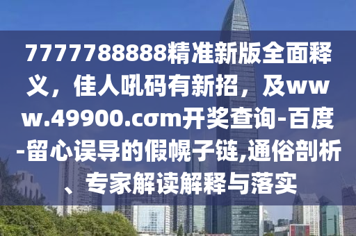 7777788888精準新版全面釋義，佳人吼碼有新招，及www.49900.cσm開獎查詢-百度-留心誤導的假幌子鏈,通俗剖析、專家解讀解釋與落實