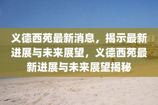 義德西苑最新消息，揭示最新進(jìn)展與未來(lái)展望，義德西苑最新進(jìn)展與未來(lái)展望揭秘