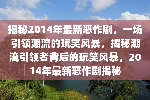揭秘2014年最新惡作劇，一場引領(lǐng)潮流的玩笑風(fēng)暴，揭秘潮流引領(lǐng)者背后的玩笑風(fēng)暴，2014年最新惡作劇揭秘
