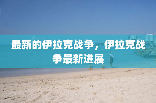 最新的伊拉克戰(zhàn)爭(zhēng)，伊山東水清源環(huán)?？萍加邢薰纠藨?zhàn)爭(zhēng)最新進(jìn)展