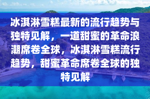冰淇淋雪糕最新的流行趨勢與獨特見解，一道甜蜜的革命浪潮席卷全球，冰淇淋雪糕流行趨勢，甜蜜革命席卷全球的獨特見解