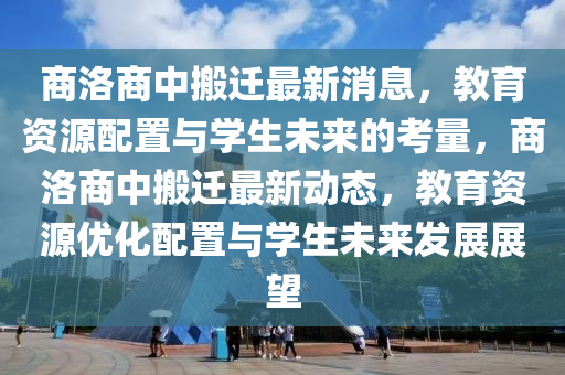 商洛商中搬遷最新消息，教育資源配置與學(xué)生未來的考量，商洛商中搬遷最新動態(tài)，教育資源優(yōu)化配置與學(xué)生未來發(fā)展展望