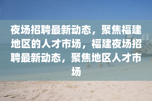 夜場招聘最新動態(tài)，聚焦福建地區(qū)的人才市場，福建夜場招聘最新動態(tài)，聚焦地區(qū)人才市場