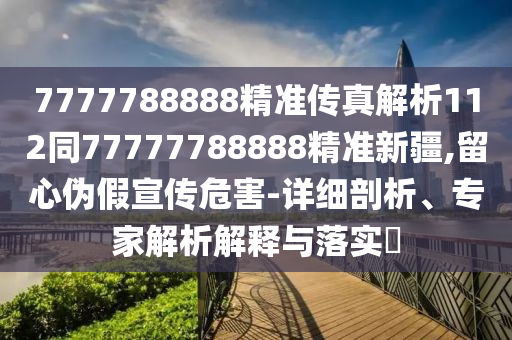 7777788888精準(zhǔn)傳真解析112同77777788888精準(zhǔn)新疆,留心偽假宣傳危害-詳細(xì)剖析、專家解析解釋與落實(shí)?
